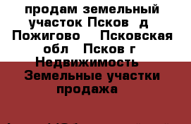 продам земельный участок Псков  д. Пожигово  - Псковская обл., Псков г. Недвижимость » Земельные участки продажа   